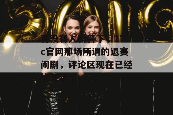 有没有人科普下，17c官网那场所谓的退赛闹剧，评论区现在已经炸开锅了。