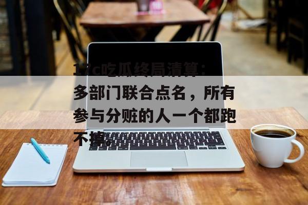 17c吃瓜终局清算：多部门联合点名，所有参与分赃的人一个都跑不掉。