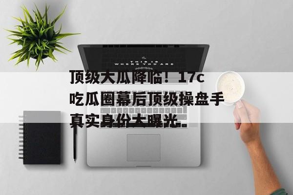 顶级大瓜降临！17c吃瓜圈幕后顶级操盘手真实身份大曝光