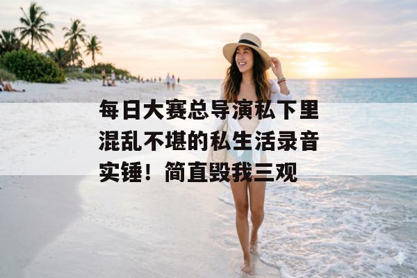每日大赛总导演私下里混乱不堪的私生活录音实锤！简直毁我三观