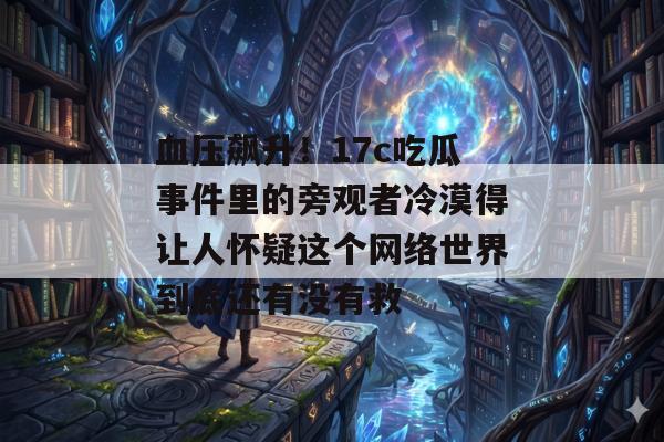 血压飙升！17c吃瓜事件里的旁观者冷漠得让人怀疑这个网络世界到底还有没有救