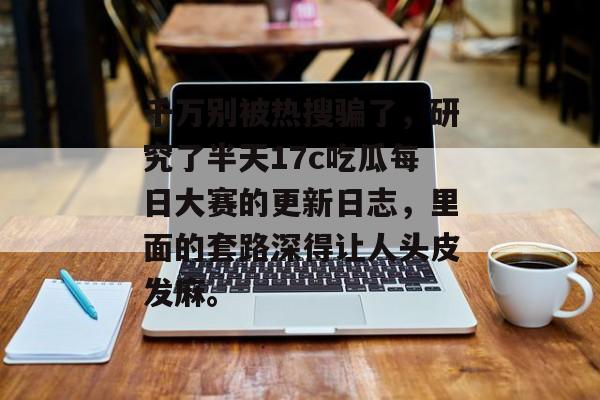 千万别被热搜骗了，研究了半天17c吃瓜每日大赛的更新日志，里面的套路深得让人头皮发麻。
