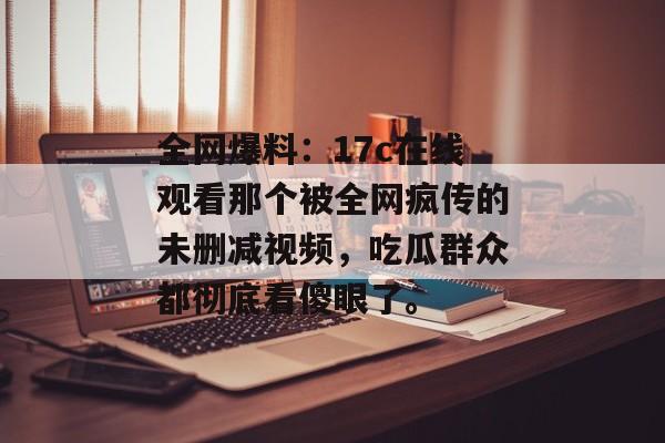 全网爆料：17c在线观看那个被全网疯传的未删减视频，吃瓜群众都彻底看傻眼了。