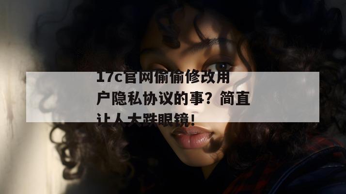 17c官网偷偷修改用户隐私协议的事？简直让人大跌眼镜！