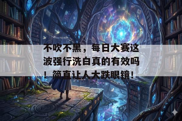 不吹不黑，每日大赛这波强行洗白真的有效吗！简直让人大跌眼镜！