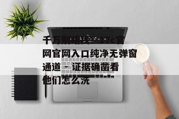 千万别瞎找！17c官网官网入口纯净无弹窗通道 - 证据确凿看他们怎么洗