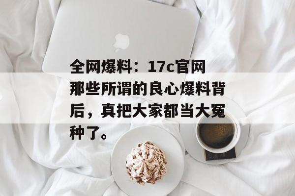 全网爆料：17c官网那些所谓的良心爆料背后，真把大家都当大冤种了。
