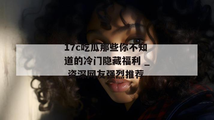 17c吃瓜那些你不知道的冷门隐藏福利 _ 资深网友强烈推荐