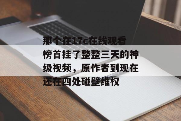 那个在17c在线观看榜首挂了整整三天的神级视频，原作者到现在还在四处碰壁维权